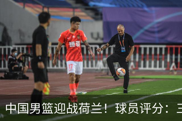 中国男篮迎战荷兰！球员评分：三人满分、五人合格、四人状态不佳