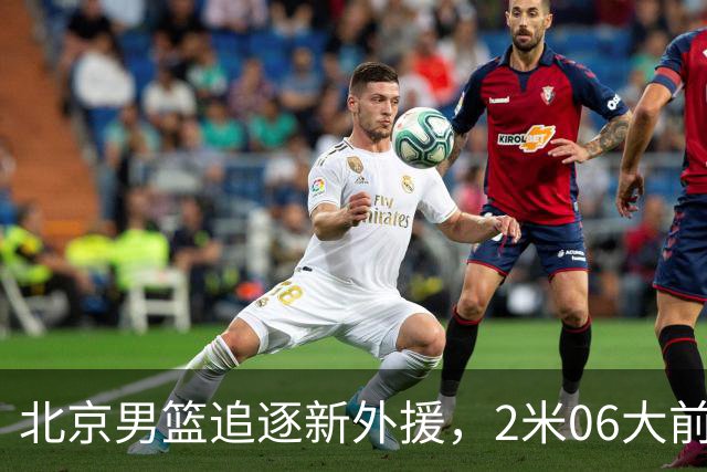 北京男篮追逐新外援，2米06大前锋基本加盟，CBA场均11+7！