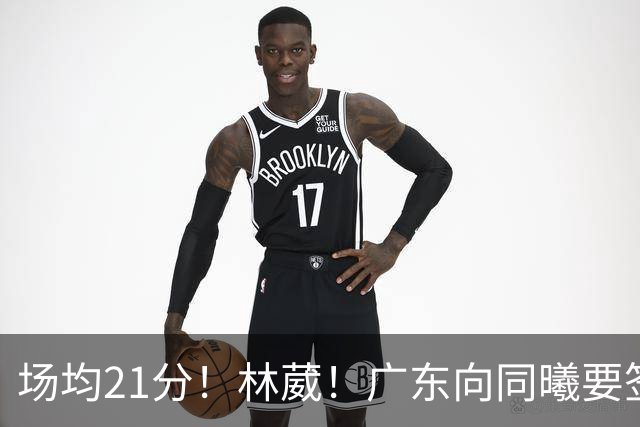 场均21分！林葳！广东向同曦要签约权