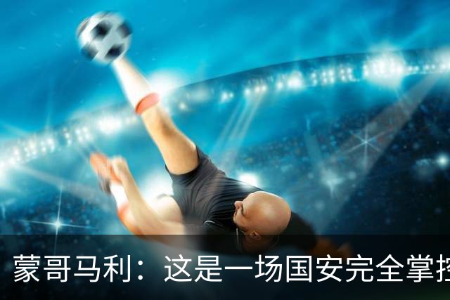 蒙哥马利：这是一场国安完全掌控的比赛，最重要的是主场拿到三分