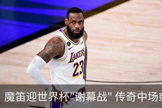 魔笛迎世界杯"谢幕战" 传奇中场或荣膺全场最佳