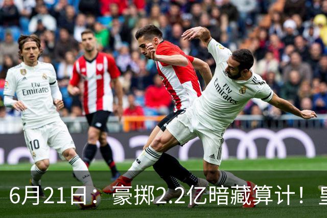 6月21日：豪掷2.2亿暗藏算计！皇马声东击西布局，奥利塞成西甲争冠关键落子